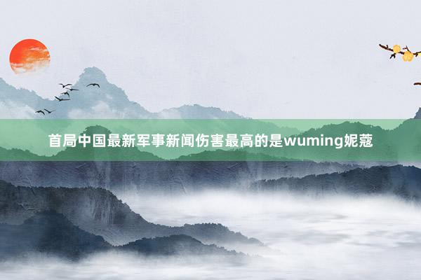 首局中国最新军事新闻伤害最高的是wuming妮蔻